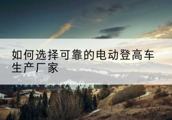 碌曲电动登高车厂家-如何选择可靠的电动登高车生产厂家