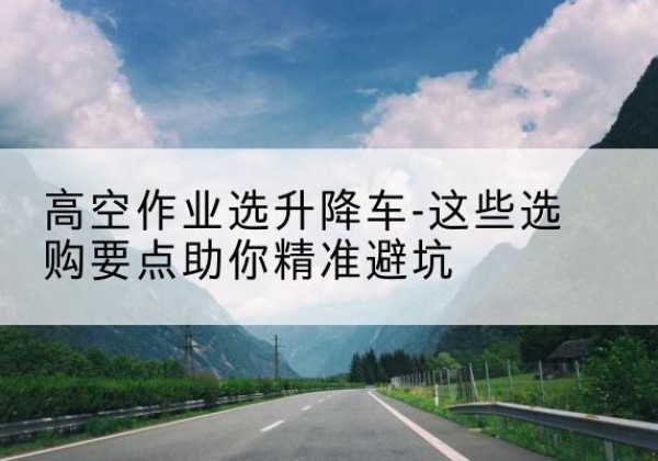 碌曲升降车厂家-高空作业选升降车-这些选购要点助你*避坑