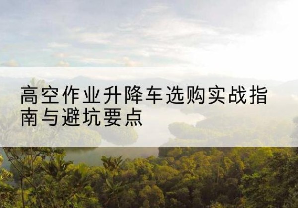 碌曲升降车怎么选-高空作业升降车选购实战指南与避坑要点